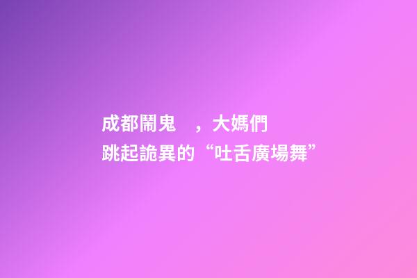 成都鬧鬼，大媽們跳起詭異的“吐舌廣場舞”